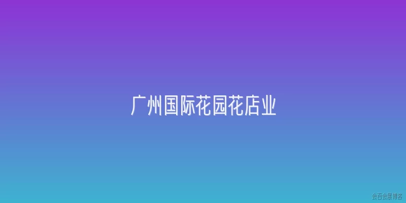 广州国际花园花店业:广州国际花园花店业在2026年的发展现状如何？